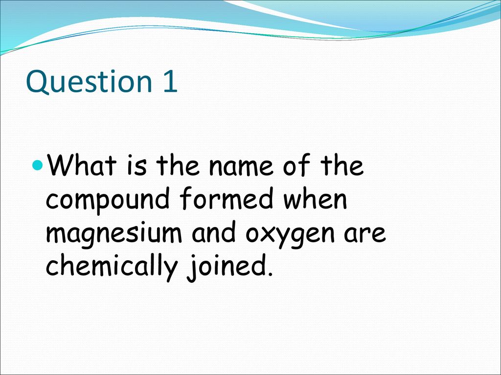 Question 1 What is the name of the compound formed when magnesium and oxygen are chemically joined.