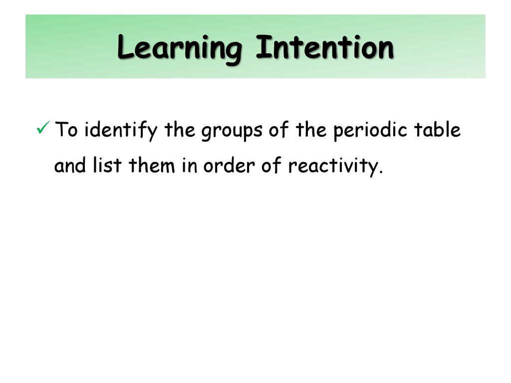 Learning Intention To identify the groups of the periodic table and list them in order of reactivity.