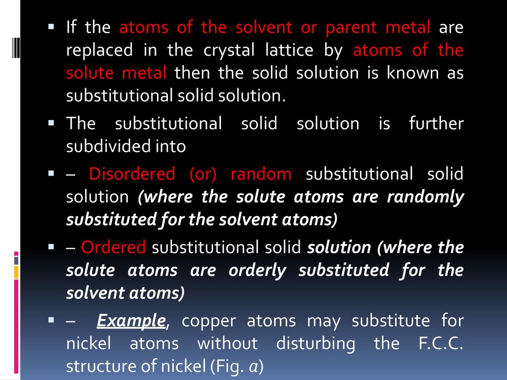 If the atoms of the solvent or parent metal are replaced in the crystal lattice by atoms of the solute metal then the solid solution is known as substitutional solid solution.