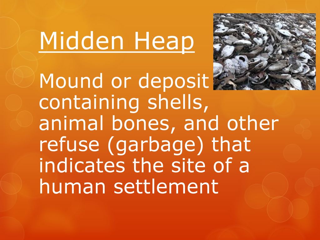 Midden Heap Mound or deposit containing shells, animal bones, and other refuse (garbage) that indicates the site of a human settlement.