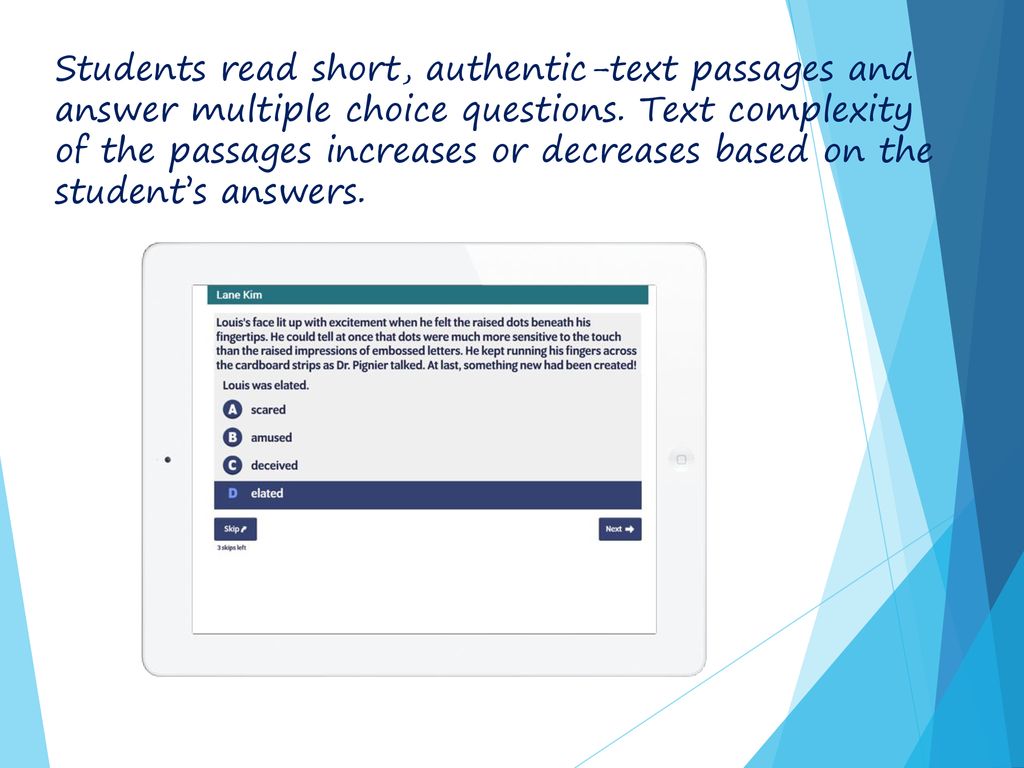 Students read short, authentic-text passages and answer multiple choice questions. Text complexity of the passages increases or decreases based on the student’s answers.