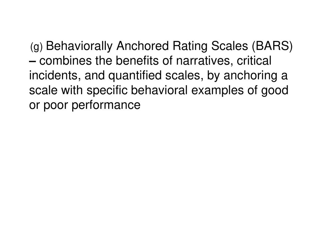(g) Behaviorally Anchored Rating Scales (BARS) – combines the benefits of narratives, critical incidents, and quantified scales, by anchoring a scale with specific behavioral examples of good or poor performance