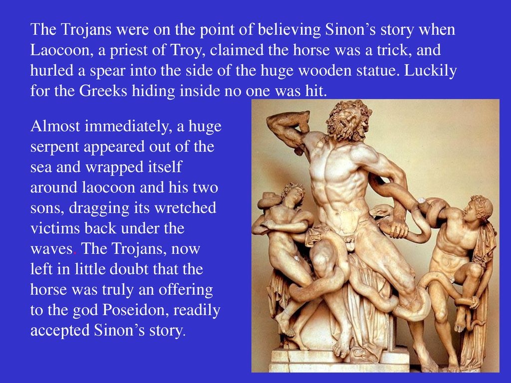 The Trojans were on the point of believing Sinon’s story when Laocoon, a priest of Troy, claimed the horse was a trick, and hurled a spear into the side of the huge wooden statue. Luckily for the Greeks hiding inside no one was hit.