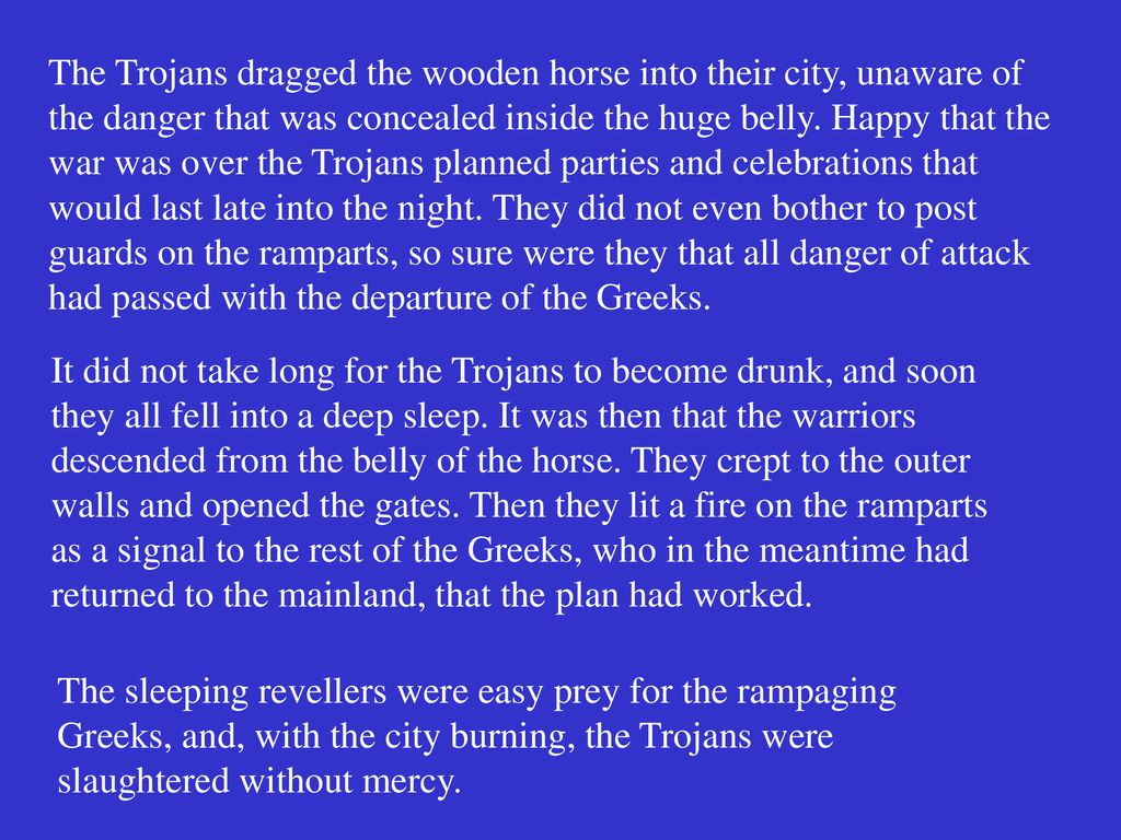 The Trojans dragged the wooden horse into their city, unaware of the danger that was concealed inside the huge belly. Happy that the war was over the Trojans planned parties and celebrations that would last late into the night. They did not even bother to post guards on the ramparts, so sure were they that all danger of attack had passed with the departure of the Greeks.