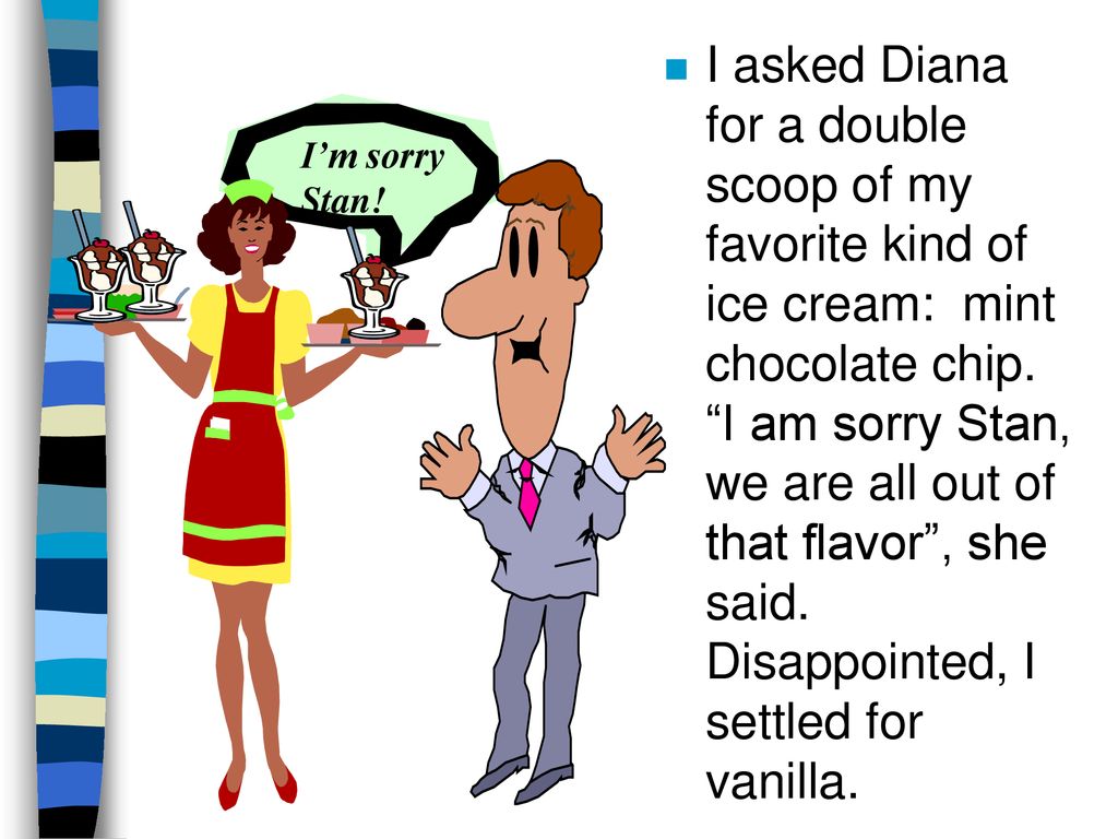 I asked Diana for a double scoop of my favorite kind of ice cream: mint chocolate chip. I am sorry Stan, we are all out of that flavor , she said. Disappointed, I settled for vanilla.