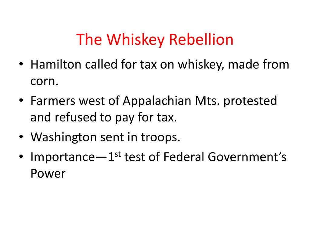 The Whiskey Rebellion Hamilton called for tax on whiskey, made from corn. Farmers west of Appalachian Mts. protested and refused to pay for tax.