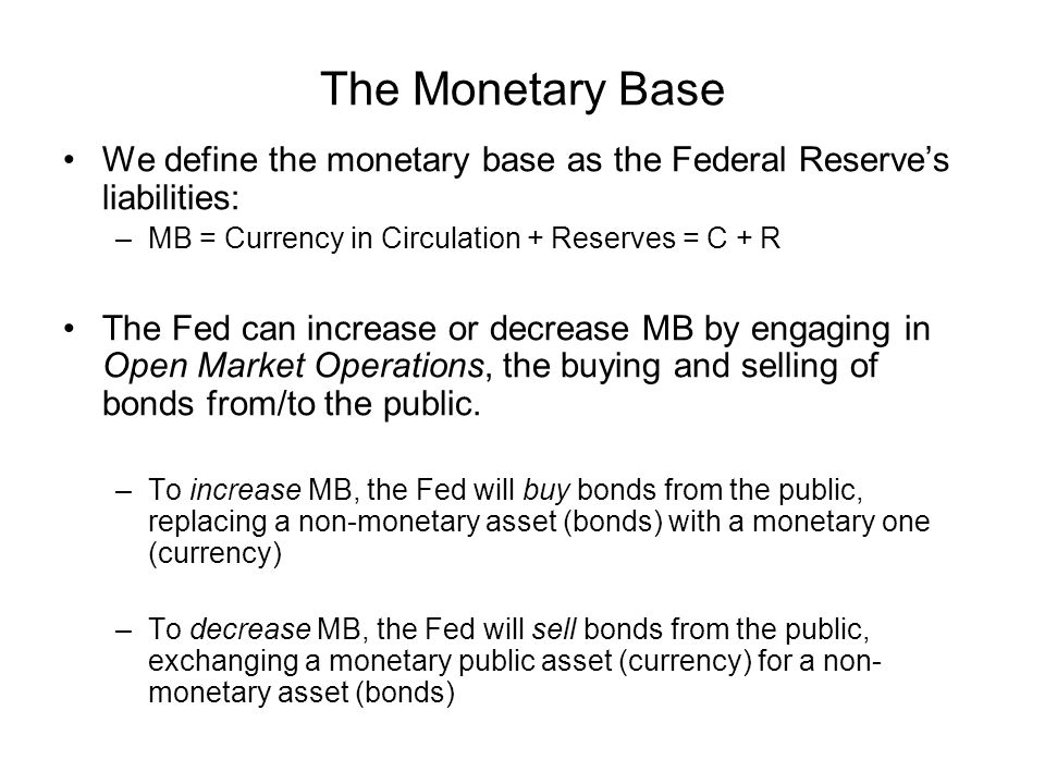 The Monetary Base We define the monetary base as the Federal Reserve’s liabilities: MB = Currency in Circulation + Reserves = C + R.