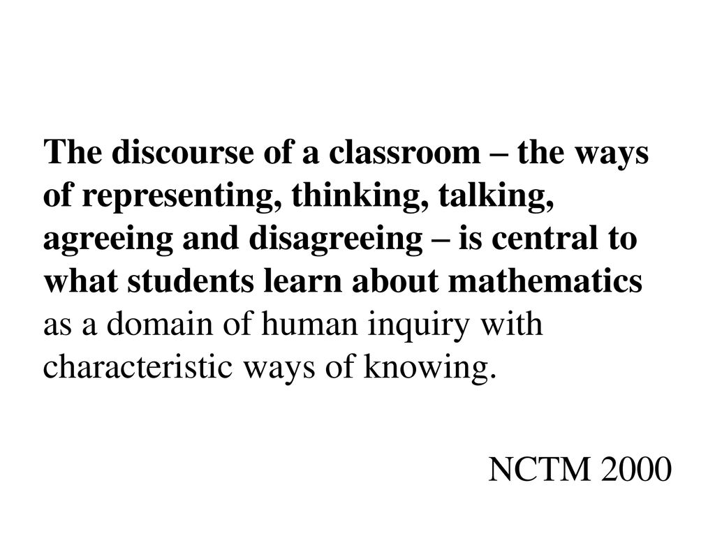 The discourse of a classroom – the ways of representing, thinking, talking, agreeing and disagreeing – is central to what students learn about mathematics as a domain of human inquiry with characteristic ways of knowing. NCTM 2000