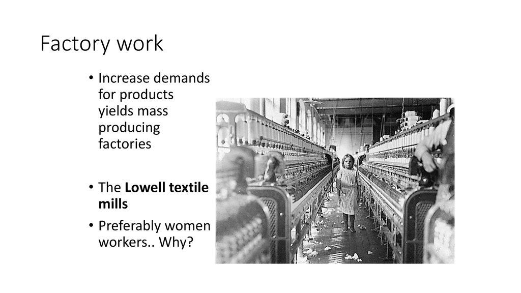 Factory work Increase demands for products yields mass producing factories. The Lowell textile mills.