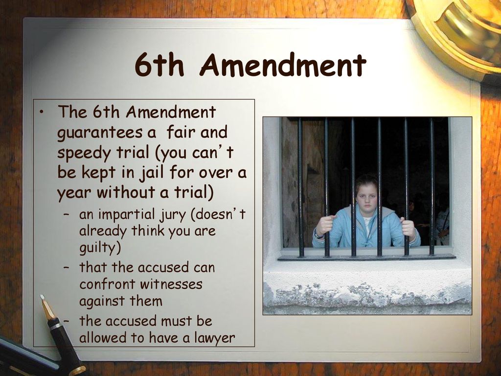 6th Amendment The 6th Amendment guarantees a fair and speedy trial (you can’t be kept in jail for over a year without a trial)
