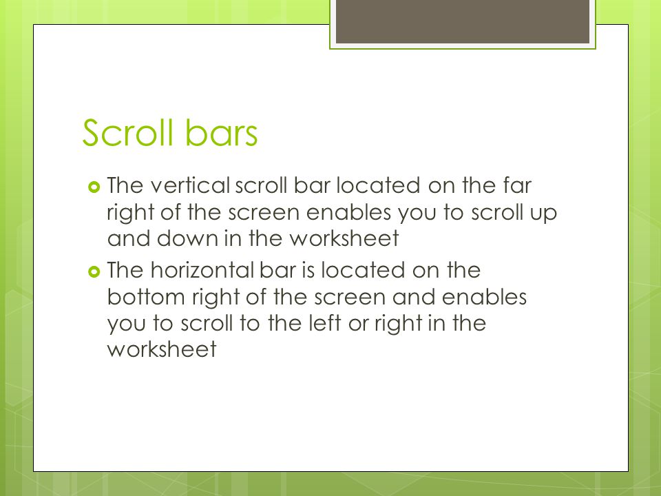 Scroll bars The vertical scroll bar located on the far right of the screen enables you to scroll up and down in the worksheet.