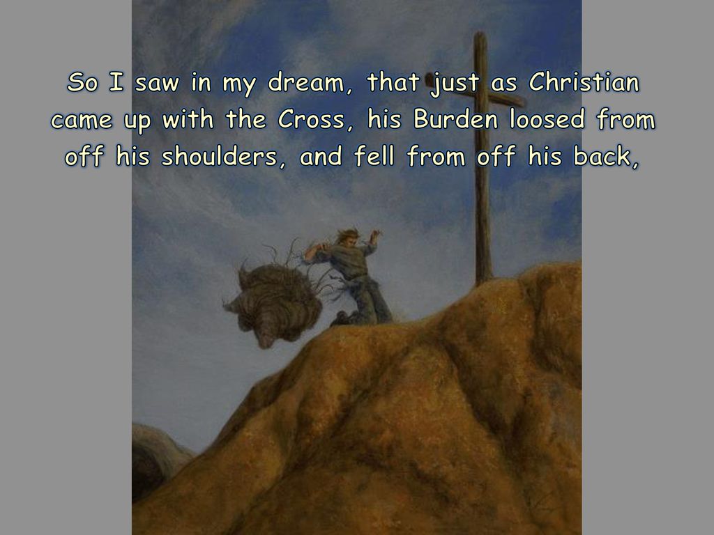 So I saw in my dream, that just as Christian came up with the Cross, his Burden loosed from off his shoulders, and fell from off his back,