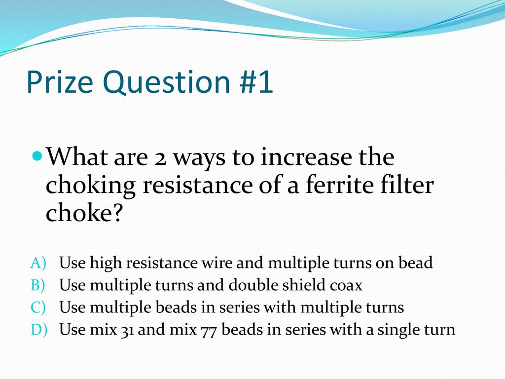 Prize Question #1 What are 2 ways to increase the choking resistance of a ferrite filter choke Use high resistance wire and multiple turns on bead.