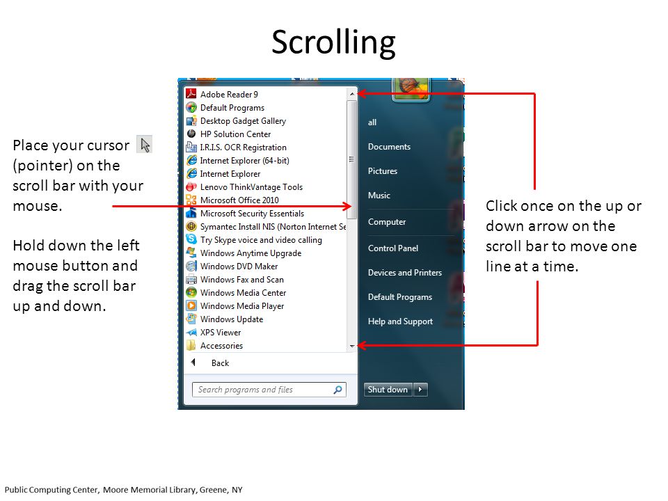 Scrolling Place your cursor (pointer) on the scroll bar with your mouse. Hold down the left mouse button and drag the scroll bar up and down.