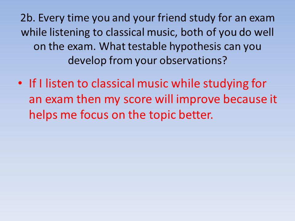 2b. Every time you and your friend study for an exam while listening to classical music, both of you do well on the exam. What testable hypothesis can you develop from your observations