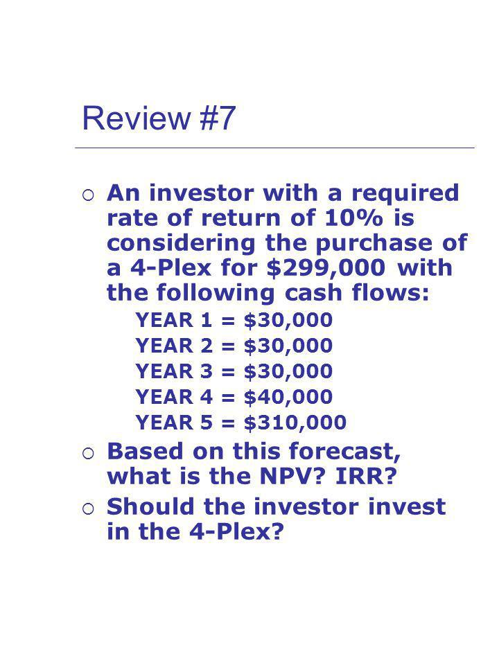 Review #7 An investor with a required rate of return of 10% is considering the purchase of a 4-Plex for $299,000 with the following cash flows: