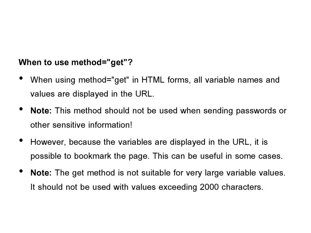When to use method= get When using method= get in HTML forms, all variable names and values are displayed in the URL.
