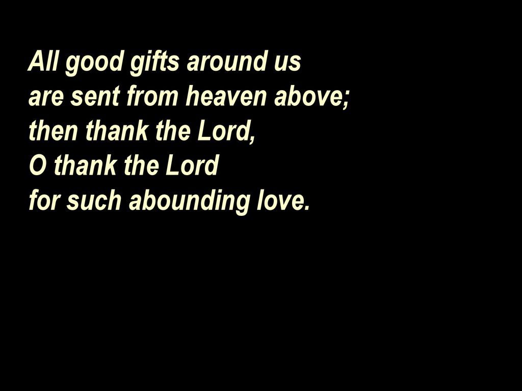 All good gifts around us are sent from heaven above; then thank the Lord, O thank the Lord for such abounding love.