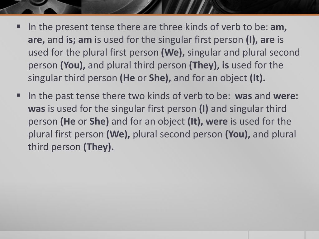 In the present tense there are three kinds of verb to be: am, are, and is; am is used for the singular first person (I), are is used for the plural first person (We), singular and plural second person (You), and plural third person (They), is used for the singular third person (He or She), and for an object (It).