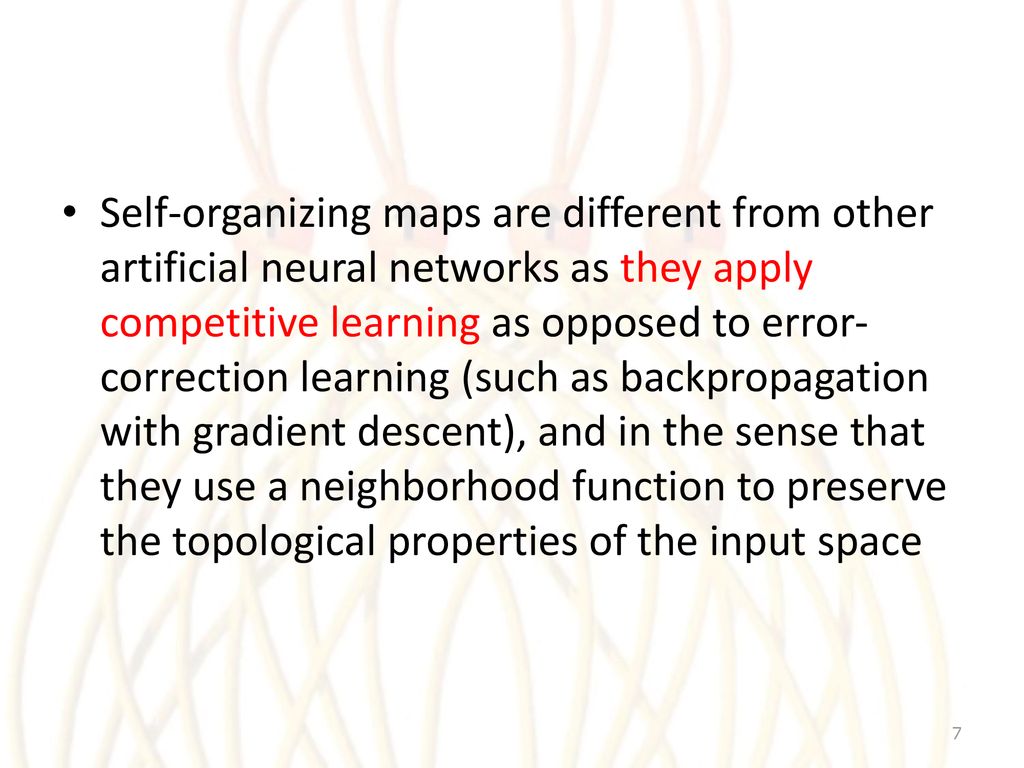 Self-organizing maps are different from other artificial neural networks as they apply competitive learning as opposed to error-correction learning (such as backpropagation with gradient descent), and in the sense that they use a neighborhood function to preserve the topological properties of the input space