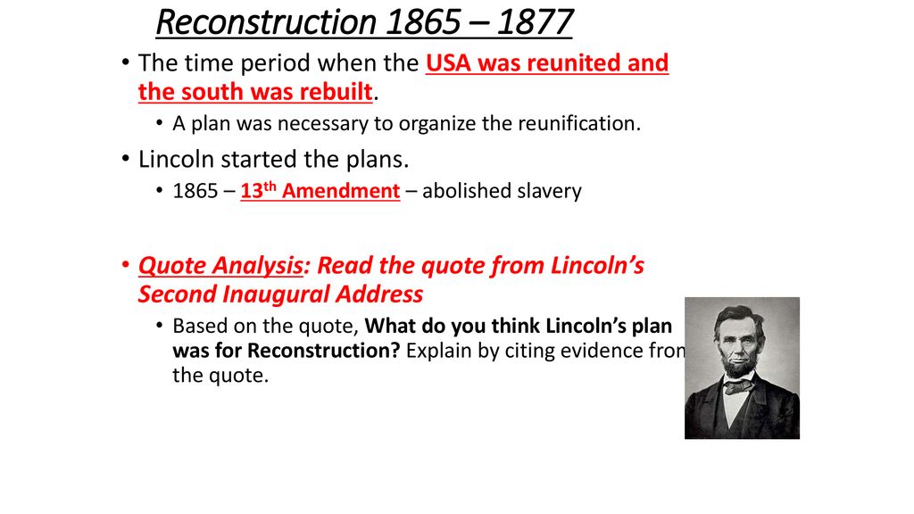 Reconstruction 1865 – 1877 The time period when the USA was reunited and the south was rebuilt. A plan was necessary to organize the reunification.