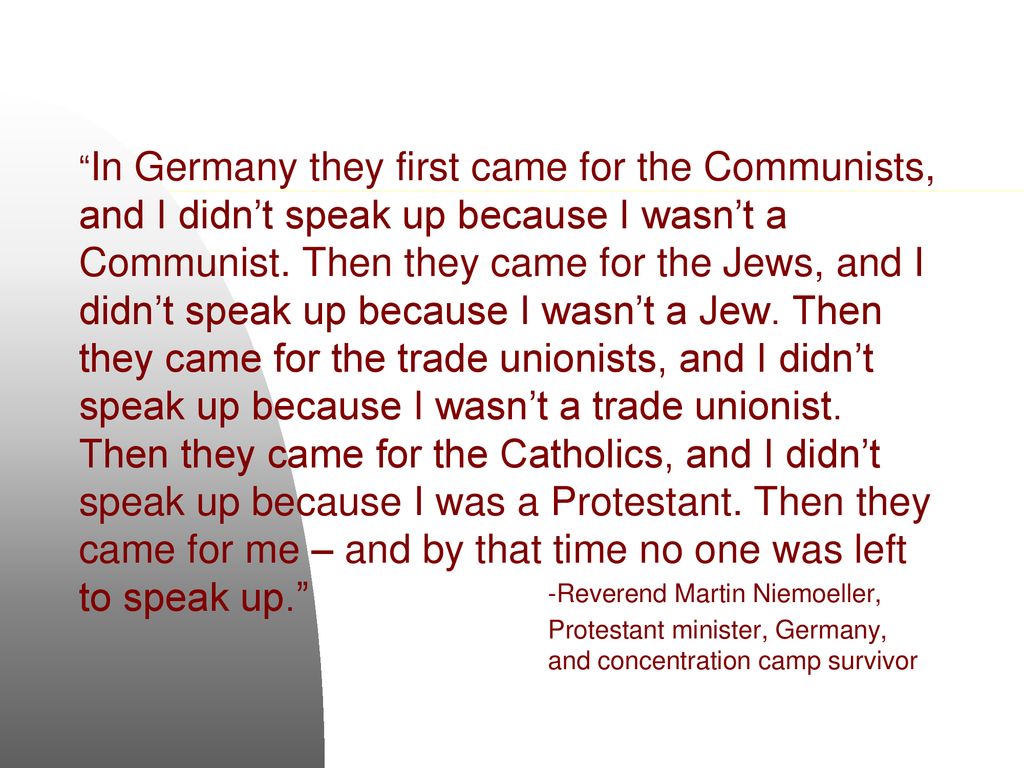 In Germany they first came for the Communists, and I didn’t speak up because I wasn’t a Communist. Then they came for the Jews, and I didn’t speak up because I wasn’t a Jew. Then they came for the trade unionists, and I didn’t speak up because I wasn’t a trade unionist. Then they came for the Catholics, and I didn’t speak up because I was a Protestant. Then they came for me – and by that time no one was left to speak up.