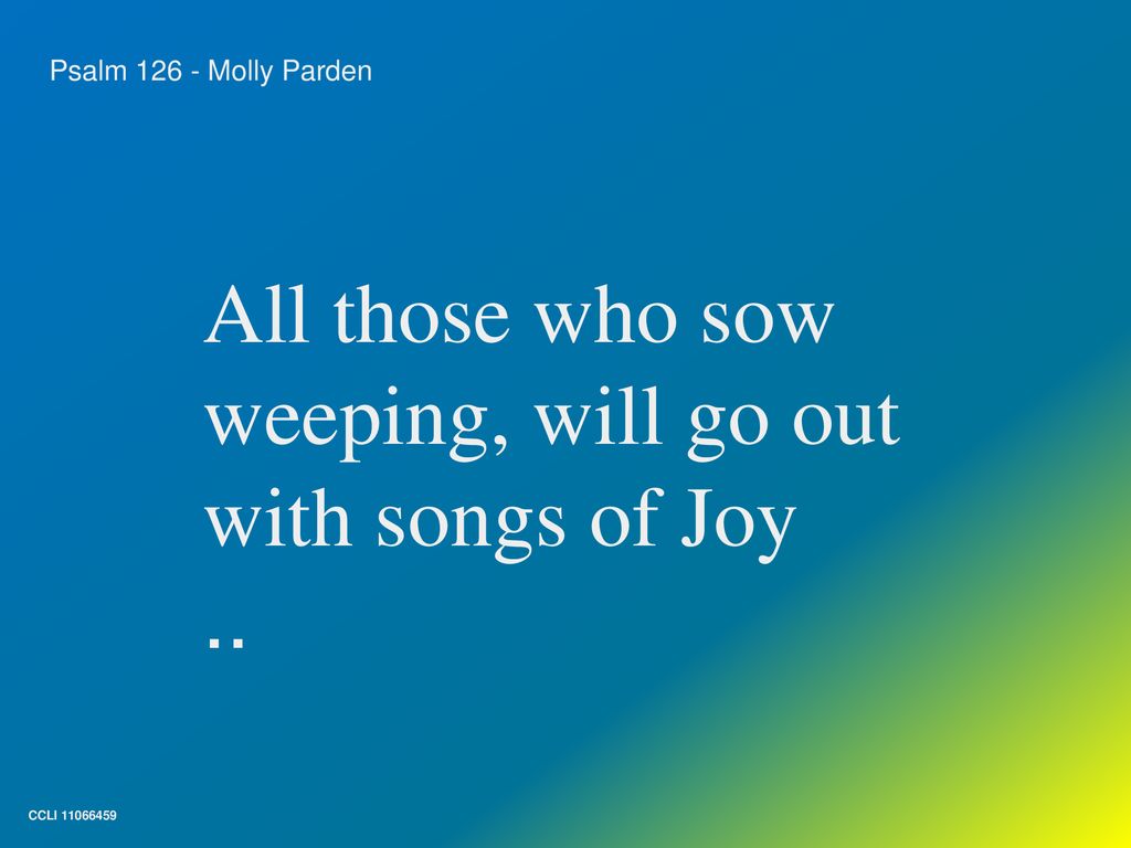 All those who sow weeping, will go out with songs of Joy ..