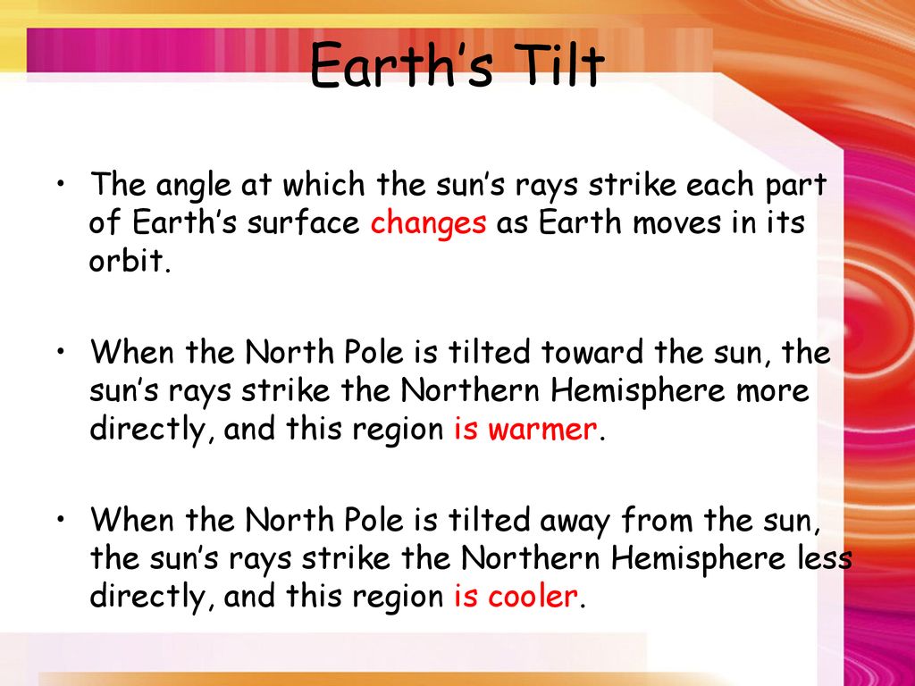 Earth’s Tilt The angle at which the sun’s rays strike each part of Earth’s surface changes as Earth moves in its orbit.