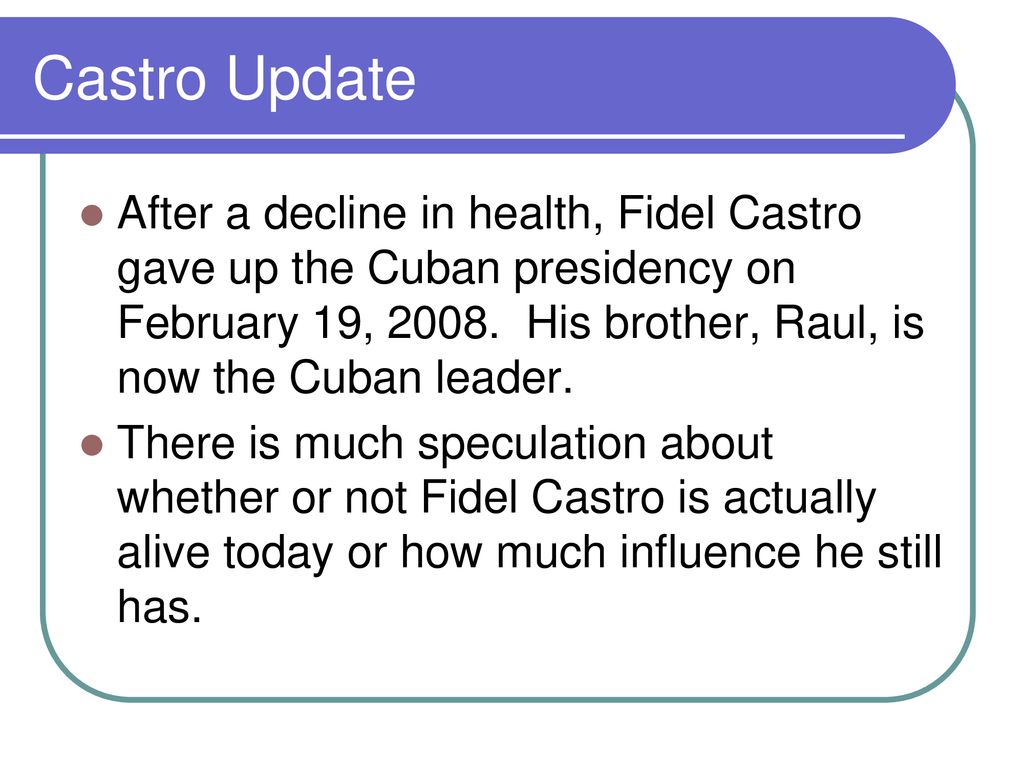 Castro Update After a decline in health, Fidel Castro gave up the Cuban presidency on February 19, His brother, Raul, is now the Cuban leader.