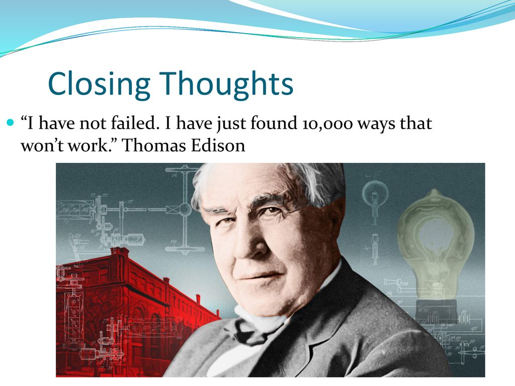Closing Thoughts I have not failed. I have just found 10,000 ways that won’t work. Thomas Edison