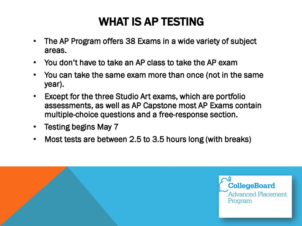 What is AP Testing The AP Program offers 38 Exams in a wide variety of subject areas. You don’t have to take an AP class to take the AP exam.