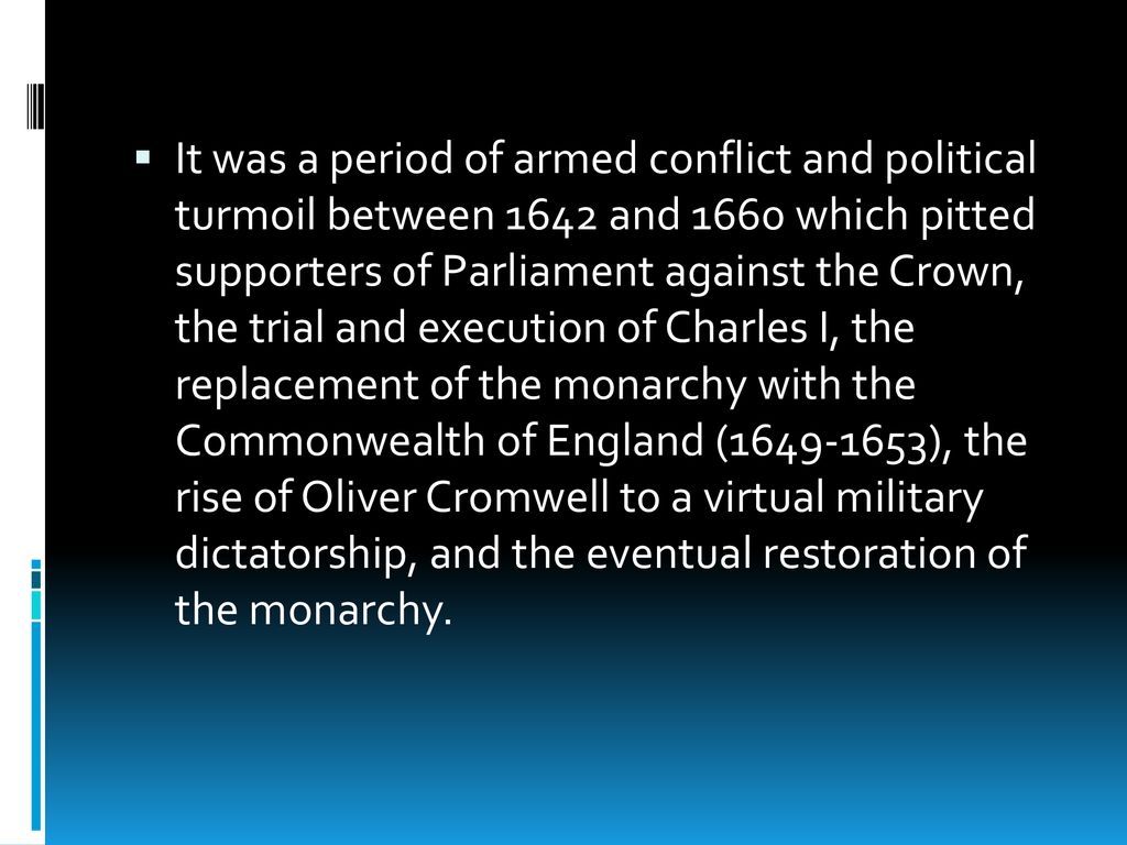 It was a period of armed conflict and political turmoil between 1642 and 1660 which pitted supporters of Parliament against the Crown, the trial and execution of Charles I, the replacement of the monarchy with the Commonwealth of England ( ), the rise of Oliver Cromwell to a virtual military dictatorship, and the eventual restoration of the monarchy.