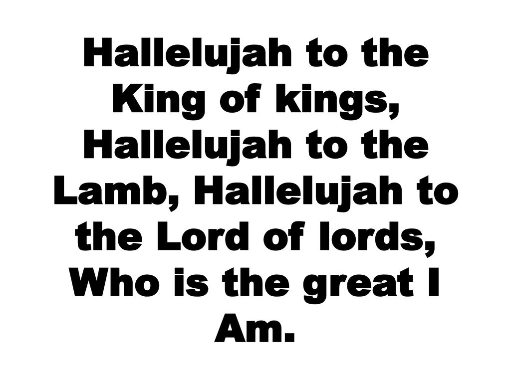 Hallelujah to the King of kings, Hallelujah to the Lamb, Hallelujah to the Lord of lords, Who is the great I Am.
