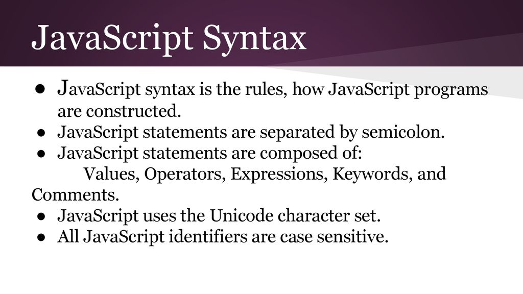 JavaScript Syntax JavaScript syntax is the rules, how JavaScript programs are constructed. JavaScript statements are separated by semicolon.