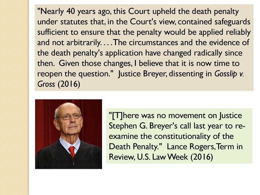 Nearly 40 years ago, this Court upheld the death penalty under statutes that, in the Court s view, contained safeguards sufficient to ensure that the penalty would be applied reliably and not arbitrarily The circumstances and the evidence of the death penalty s application have changed radically since then. Given those changes, I believe that it is now time to reopen the question. Justice Breyer, dissenting in Gosslip v. Gross (2016)
