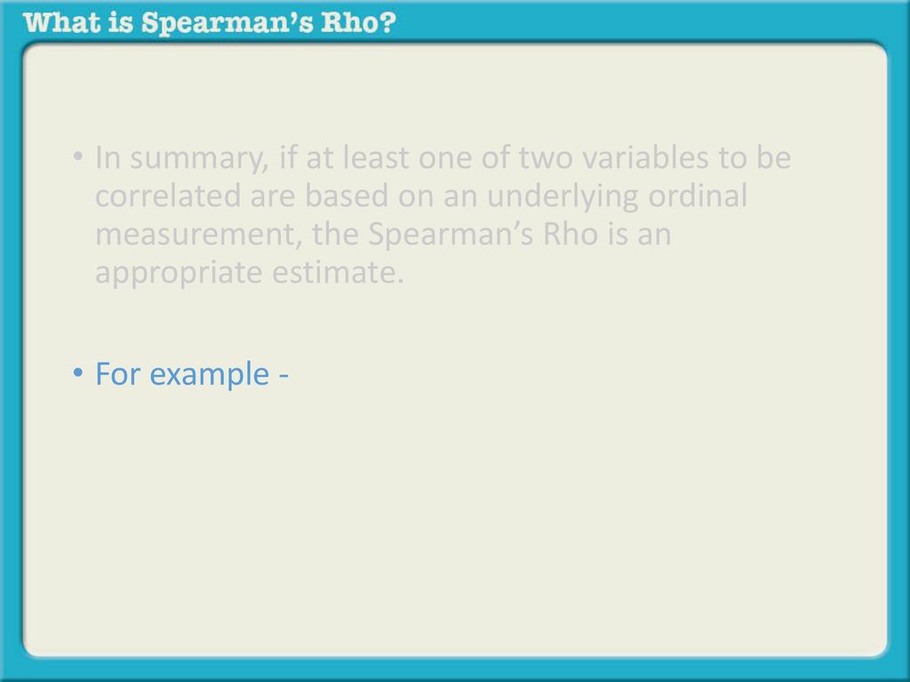 In summary, if at least one of two variables to be correlated are based on an underlying ordinal measurement, the Spearman’s Rho is an appropriate estimate.