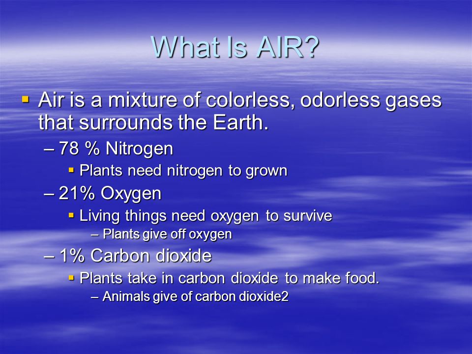 What Is AIR Air is a mixture of colorless, odorless gases that surrounds the Earth. 78 % Nitrogen.