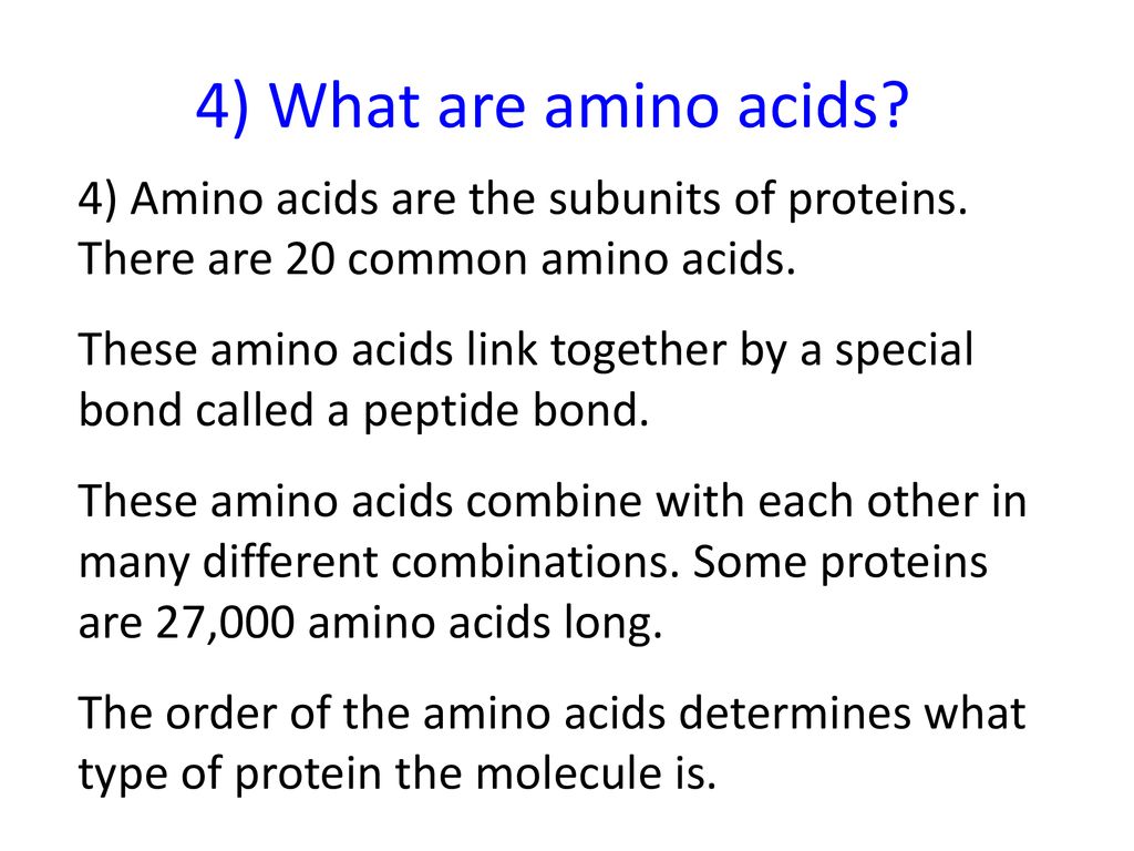 4) What are amino acids 4) Amino acids are the subunits of proteins. There are 20 common amino acids.