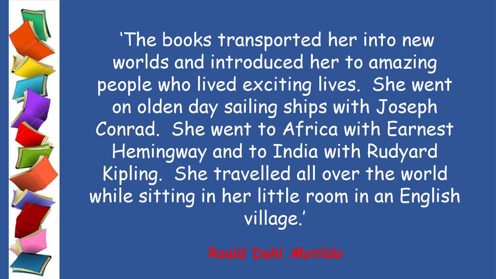 ‘The books transported her into new worlds and introduced her to amazing people who lived exciting lives. She went on olden day sailing ships with Joseph Conrad. She went to Africa with Earnest Hemingway and to India with Rudyard Kipling. She travelled all over the world while sitting in her little room in an English village.’