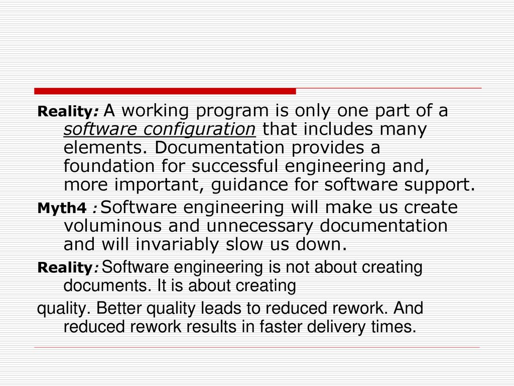 Reality: A working program is only one part of a software configuration that includes many elements. Documentation provides a foundation for successful engineering and, more important, guidance for software support.