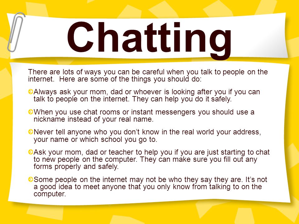 Chatting There are lots of ways you can be careful when you talk to people on the internet. Here are some of the things you should do:
