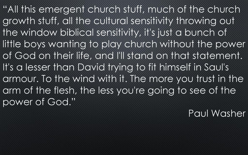 All this emergent church stuff, much of the church growth stuff, all the cultural sensitivity throwing out the window biblical sensitivity, it s just a bunch of little boys wanting to play church without the power of God on their life, and I ll stand on that statement. It s a lesser than David trying to fit himself in Saul s armour. To the wind with it. The more you trust in the arm of the flesh, the less you re going to see of the power of God.