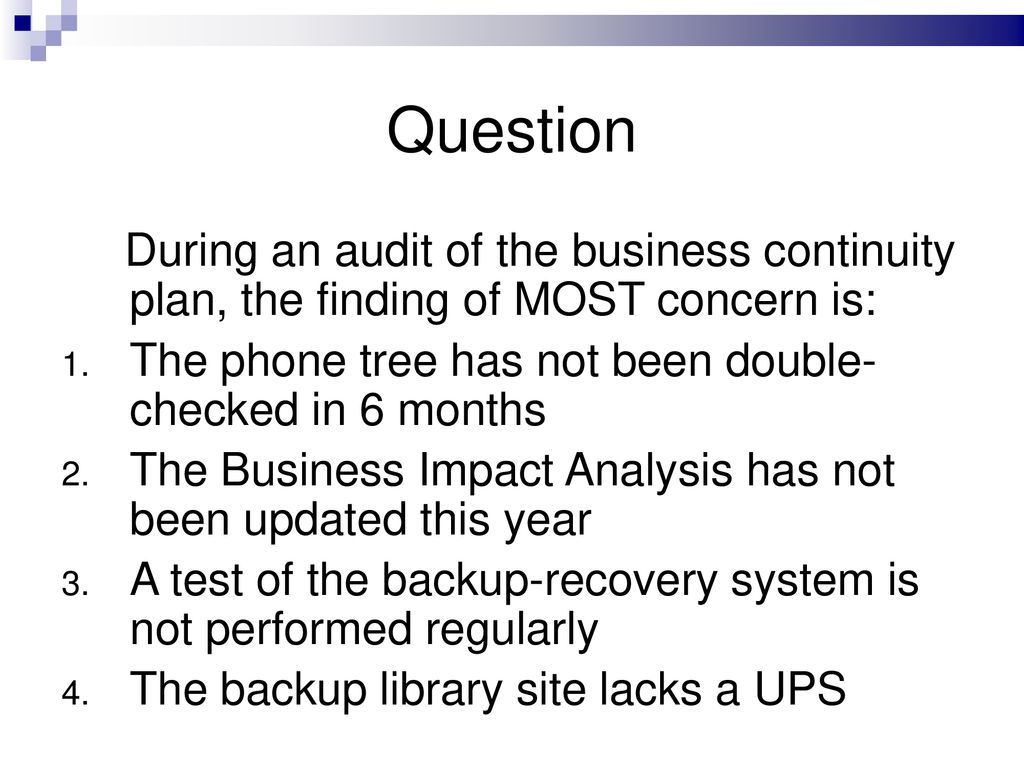 Question During an audit of the business continuity plan, the finding of MOST concern is: The phone tree has not been double- checked in 6 months.