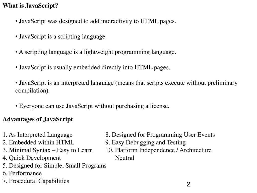 What is JavaScript JavaScript was designed to add interactivity to HTML pages. JavaScript is a scripting language.