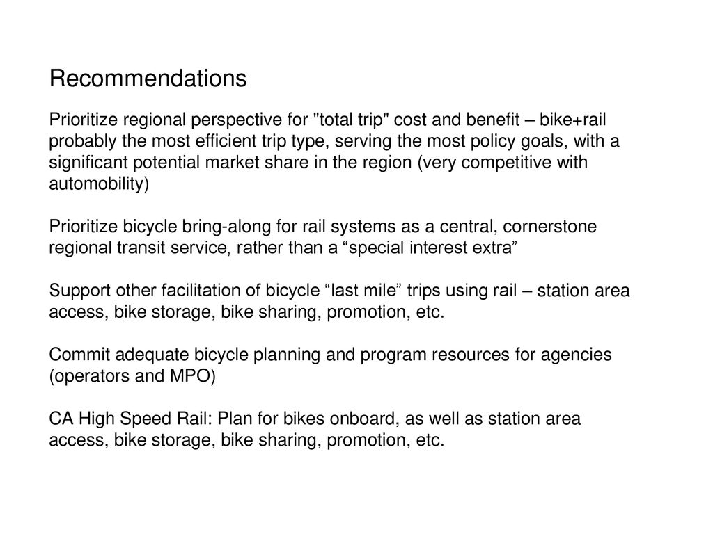 Recommendations Prioritize regional perspective for total trip cost and benefit – bike+rail probably the most efficient trip type, serving the most policy goals, with a significant potential market share in the region (very competitive with automobility) Prioritize bicycle bring-along for rail systems as a central, cornerstone regional transit service, rather than a special interest extra Support other facilitation of bicycle last mile trips using rail – station area access, bike storage, bike sharing, promotion, etc.