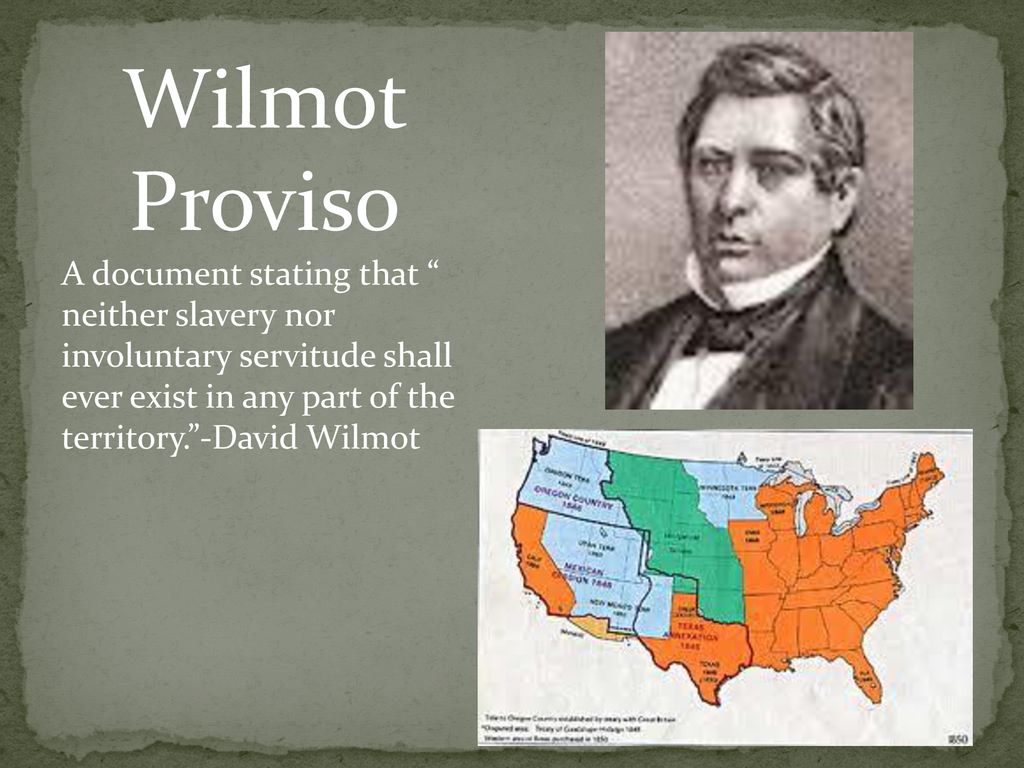 Wilmot Proviso A document stating that neither slavery nor involuntary servitude shall ever exist in any part of the territory. -David Wilmot.