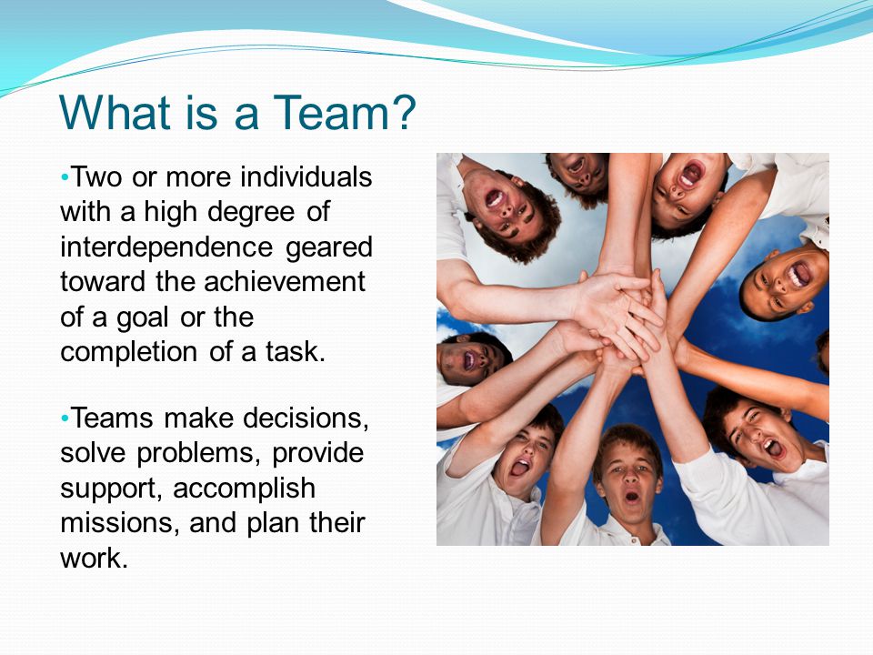 What is a Team Two or more individuals with a high degree of interdependence geared toward the achievement of a goal or the completion of a task.