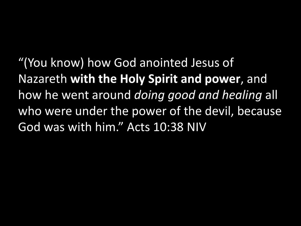 (You know) how God anointed Jesus of Nazareth with the Holy Spirit and power, and how he went around doing good and healing all who were under the power of the devil, because God was with him. Acts 10:38 NIV