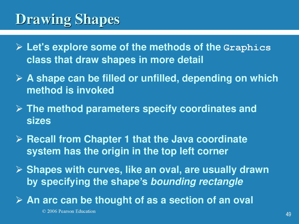 Drawing Shapes Let s explore some of the methods of the Graphics class that draw shapes in more detail.