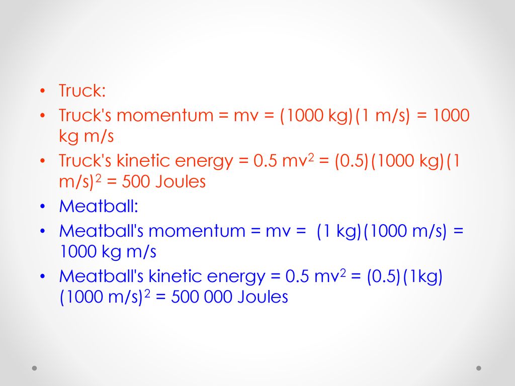 Truck: Truck s momentum = mv = (1000 kg)(1 m/s) = 1000 kg m/s. Truck s kinetic energy = 0.5 mv2 = (0.5)(1000 kg)(1 m/s)2 = 500 Joules.